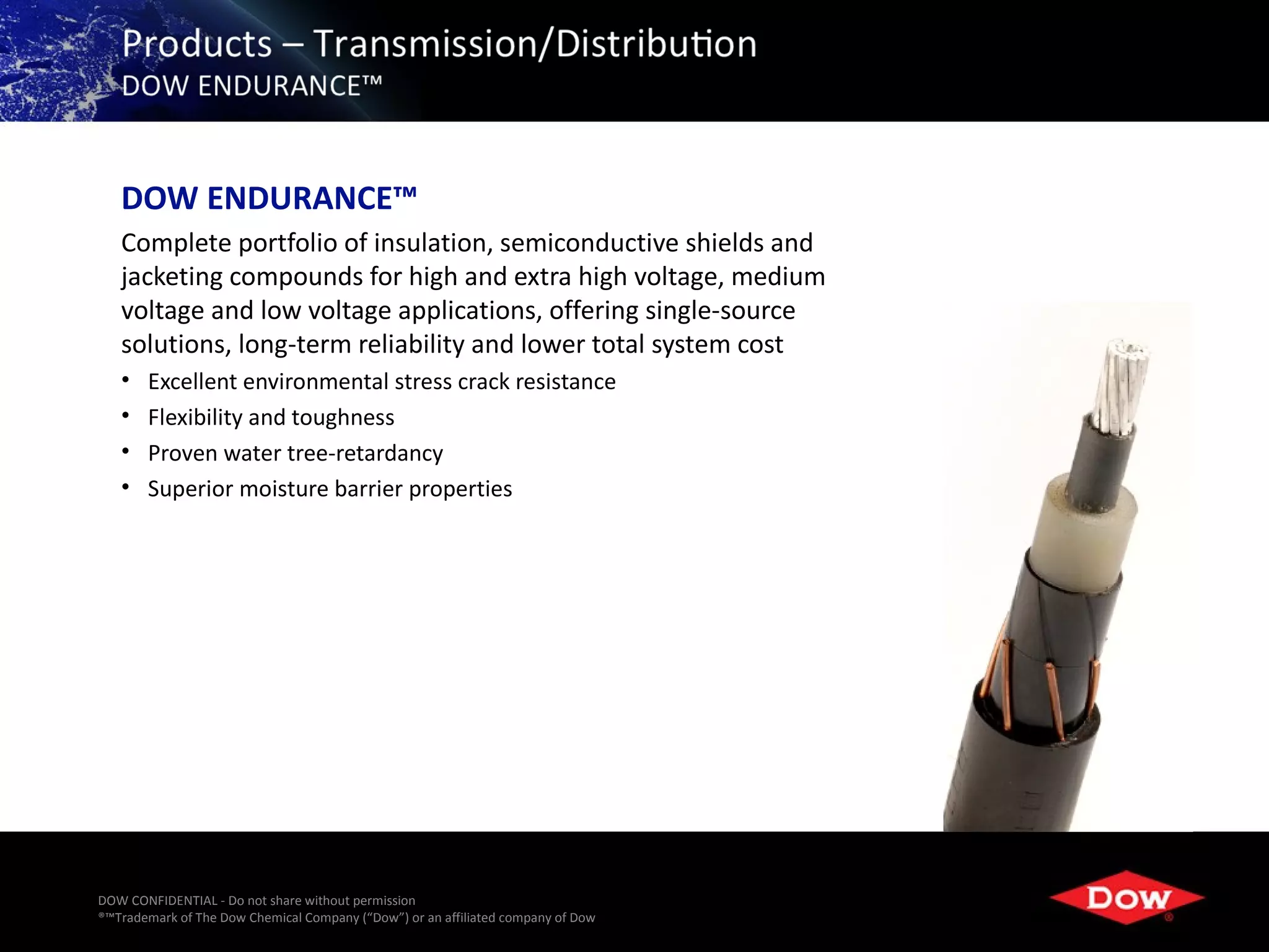 DOW ENDURANCE™
   Complete portfolio of insulation, semiconductive shields and
   jacketing compounds for high and extra high voltage, medium
   voltage and low voltage applications, offering single-source
   solutions, long-term reliability and lower total system cost
   •   Excellent environmental stress crack resistance
   •   Flexibility and toughness
   •   Proven water tree-retardancy
   •   Superior moisture barrier properties




DOW CONFIDENTIAL - Do not share without permission
®™Trademark of The Dow Chemical Company (“Dow”) or an affiliated company of Dow   32
 