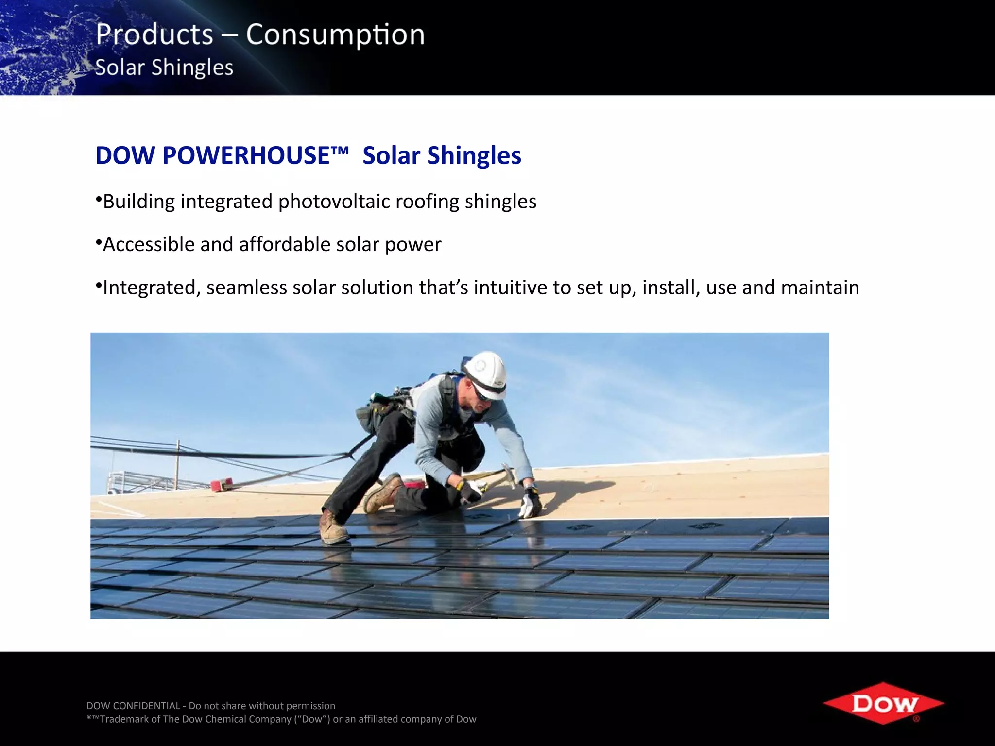 DOW POWERHOUSE™ Solar Shingles
 •Building integrated photovoltaic roofing shingles
 •Accessible and affordable solar power
 •Integrated, seamless solar solution that’s intuitive to set up, install, use and maintain




DOW CONFIDENTIAL - Do not share without permission
®™Trademark of The Dow Chemical Company (“Dow”) or an affiliated company of Dow   38
 