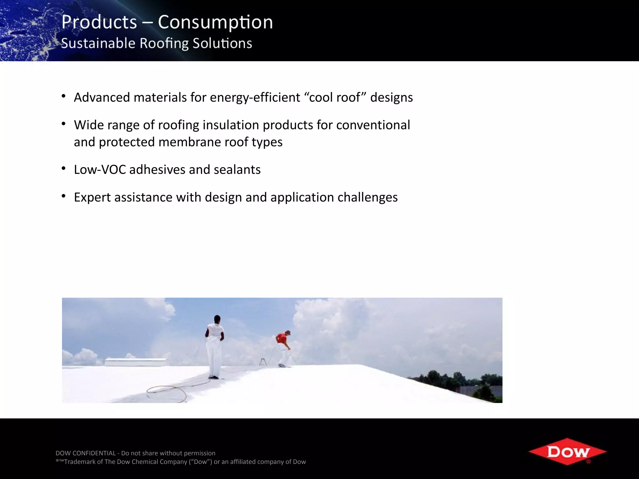 • Advanced materials for energy-efficient “cool roof” designs
 • Wide range of roofing insulation products for conventional
   and protected membrane roof types
 • Low-VOC adhesives and sealants
 • Expert assistance with design and application challenges




DOW CONFIDENTIAL - Do not share without permission
®™Trademark of The Dow Chemical Company (“Dow”) or an affiliated company of Dow   40
 