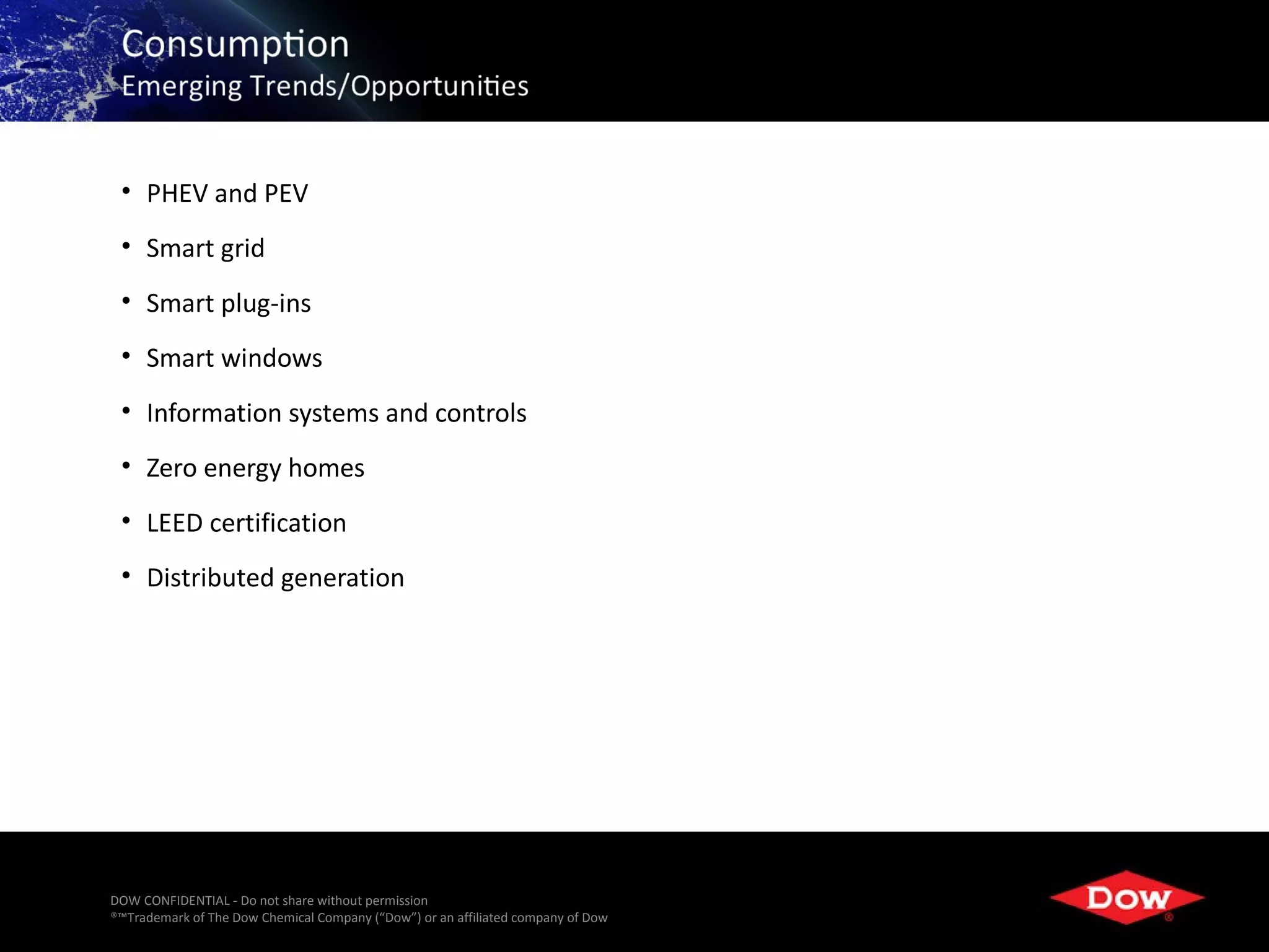 • PHEV and PEV
 • Smart grid
 • Smart plug-ins
 • Smart windows
 • Information systems and controls
 • Zero energy homes
 • LEED certification
 • Distributed generation




DOW CONFIDENTIAL - Do not share without permission
®™Trademark of The Dow Chemical Company (“Dow”) or an affiliated company of Dow   41
 