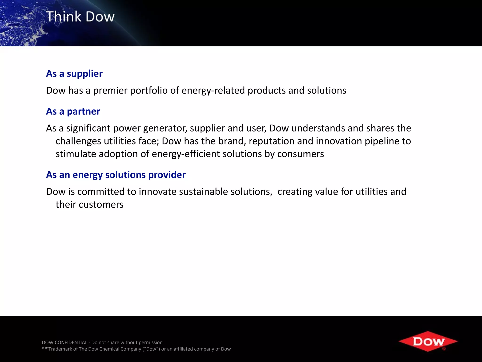 As a supplier
 Dow has a premier portfolio of energy-related products and solutions
 As a partner
 As a significant power generator, supplier and user, Dow understands and shares the
   challenges utilities face; Dow has the brand, reputation and innovation pipeline to
   stimulate adoption of energy-efficient solutions by consumers
 As an energy solutions provider
 Dow is committed to innovate sustainable solutions, creating value for utilities and
   their customers




DOW CONFIDENTIAL - Do not share without permission
®™Trademark of The Dow Chemical Company (“Dow”) or an affiliated company of Dow   42
 