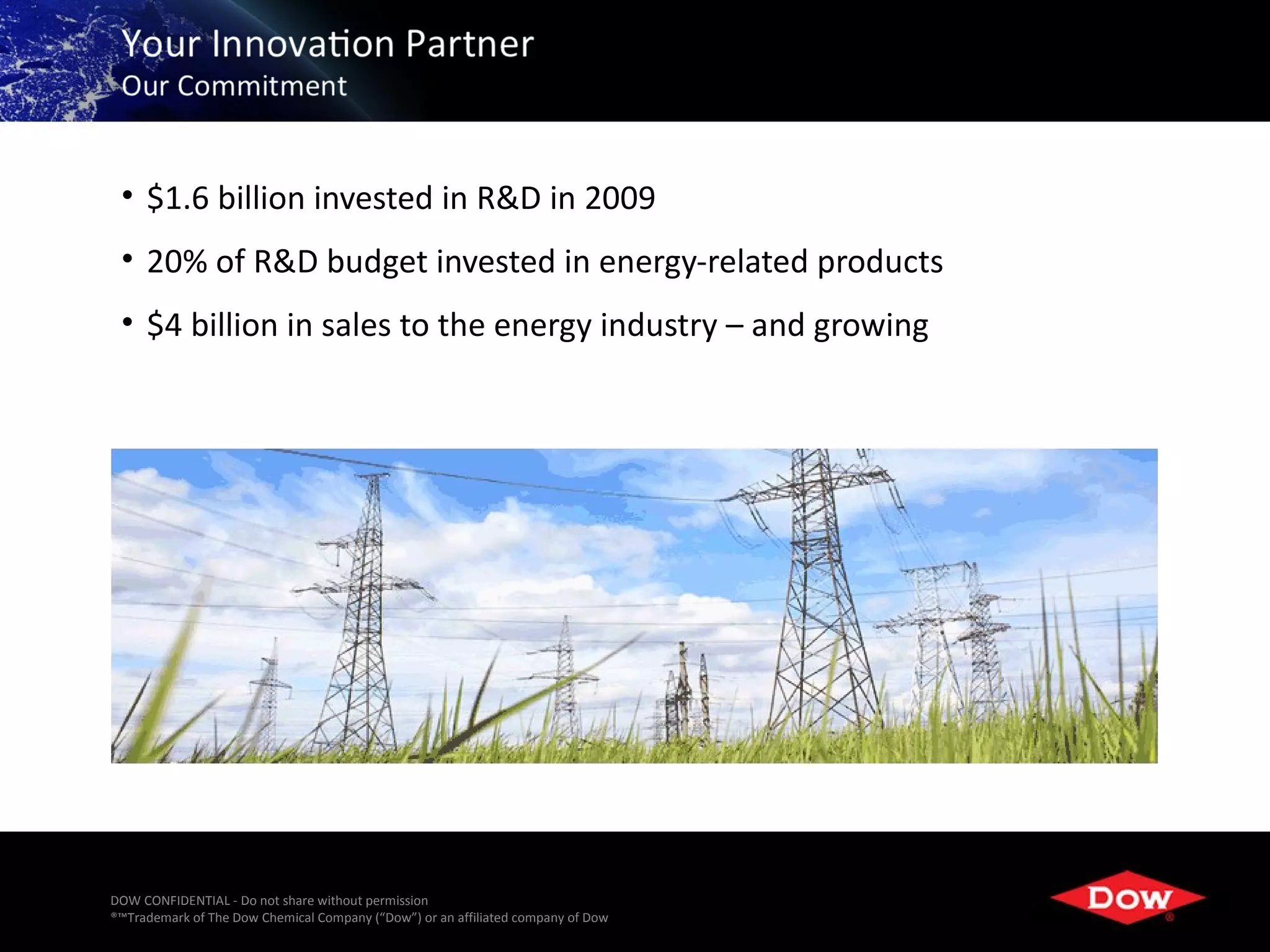 • $1.6 billion invested in R&D in 2009
 • 20% of R&D budget invested in energy-related products
 • $4 billion in sales to the energy industry – and growing




DOW CONFIDENTIAL - Do not share without permission
®™Trademark of The Dow Chemical Company (“Dow”) or an affiliated company of Dow   5
 