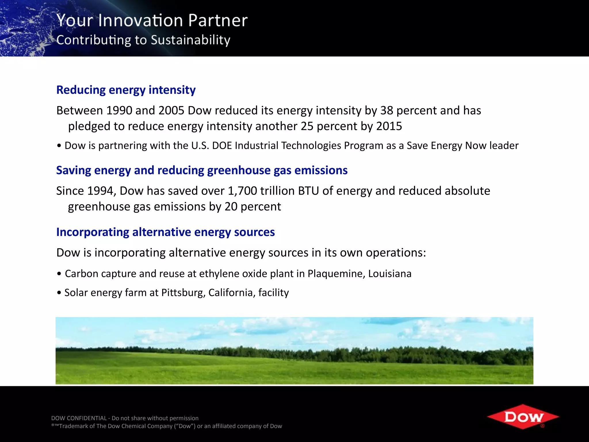 Reducing energy intensity
 Between 1990 and 2005 Dow reduced its energy intensity by 38 percent and has
   pledged to reduce energy intensity another 25 percent by 2015
 • Dow is partnering with the U.S. DOE Industrial Technologies Program as a Save Energy Now leader

 Saving energy and reducing greenhouse gas emissions
 Since 1994, Dow has saved over 1,700 trillion BTU of energy and reduced absolute
   greenhouse gas emissions by 20 percent
 Incorporating alternative energy sources
 Dow is incorporating alternative energy sources in its own operations:
 • Carbon capture and reuse at ethylene oxide plant in Plaquemine, Louisiana
 • Solar energy farm at Pittsburg, California, facility




DOW CONFIDENTIAL - Do not share without permission
®™Trademark of The Dow Chemical Company (“Dow”) or an affiliated company of Dow   6
 