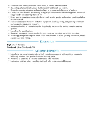 Saw back-cuts, leaving sufficient sound wood to control direction of fall.
Assess logs after cutting to ensure that the quality and length are correct.
Determine position, direction, and depth of cuts to be made, and placement of wedges.
Control the direction of a tree's fall by using proper undercut and maintaining proper amount of
hinge wood when applying the back cut
Select trees to be cut down, assessing factors such as site, terrain, and weather conditions before
beginning work.
Maintain and repair chainsaws and other equipment, cleaning, oiling, and greasing equipment,
and sharpening equipment properly.
Secure steel cables or chains to logs for dragging by tractors or for pulling by cable yarding
systems.
Mark logs for identification.
Work as a member of a team, rotating between chain saw operation and skidder operation.
Place supporting limbs or poles under felled trees in order to avoid splitting undersides, and to
prevent logs from rolling.
High School Diploma:
Woodstock High - Woodstock, NB
Manufacturing operations executive with 6 years in management with consistent success in
achieving revenue, cost, productivity and delivery goals.
Promoted to lead hand in 4 months and foreman after 7 months
Maintained a perfect safety record on night shift after being promoted Foreman
EDUCATION
ACCOMPLISHMENTS
 