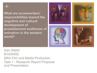 +
What are screenwriters’
responsibilities toward the
cognitive and cultural
development of
preadolescent audiences of
animation in the western
world?
Dan Walsh
B1039455
MArt Film and Media Production
Task 1 - Research Report Proposal
and Presentation
 