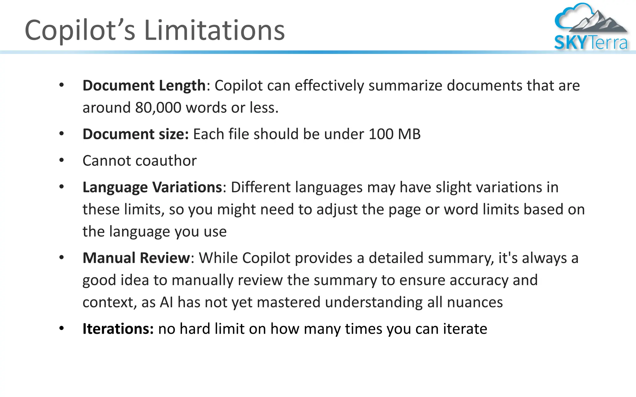 Copilot’s Limitations
• Document Length: Copilot can effectively summarize documents that are
around 80,000 words or less.
• Document size: Each file should be under 100 MB
• Cannot coauthor
• Language Variations: Different languages may have slight variations in
these limits, so you might need to adjust the page or word limits based on
the language you use
• Manual Review: While Copilot provides a detailed summary, it's always a
good idea to manually review the summary to ensure accuracy and
context, as AI has not yet mastered understanding all nuances
• Iterations: no hard limit on how many times you can iterate
 