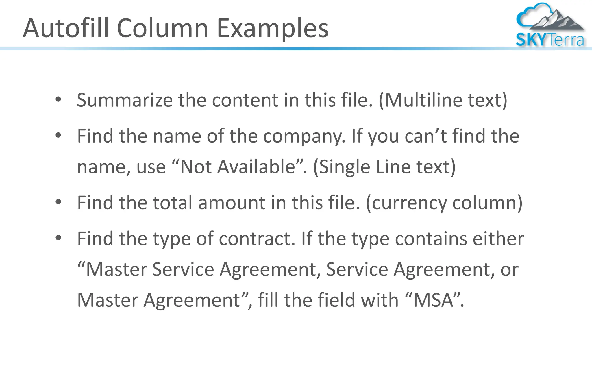 Autofill Column Examples
• Summarize the content in this file. (Multiline text)
• Find the name of the company. If you can’t find the
name, use “Not Available”. (Single Line text)
• Find the total amount in this file. (currency column)
• Find the type of contract. If the type contains either
“Master Service Agreement, Service Agreement, or
Master Agreement”, fill the field with “MSA”.
 