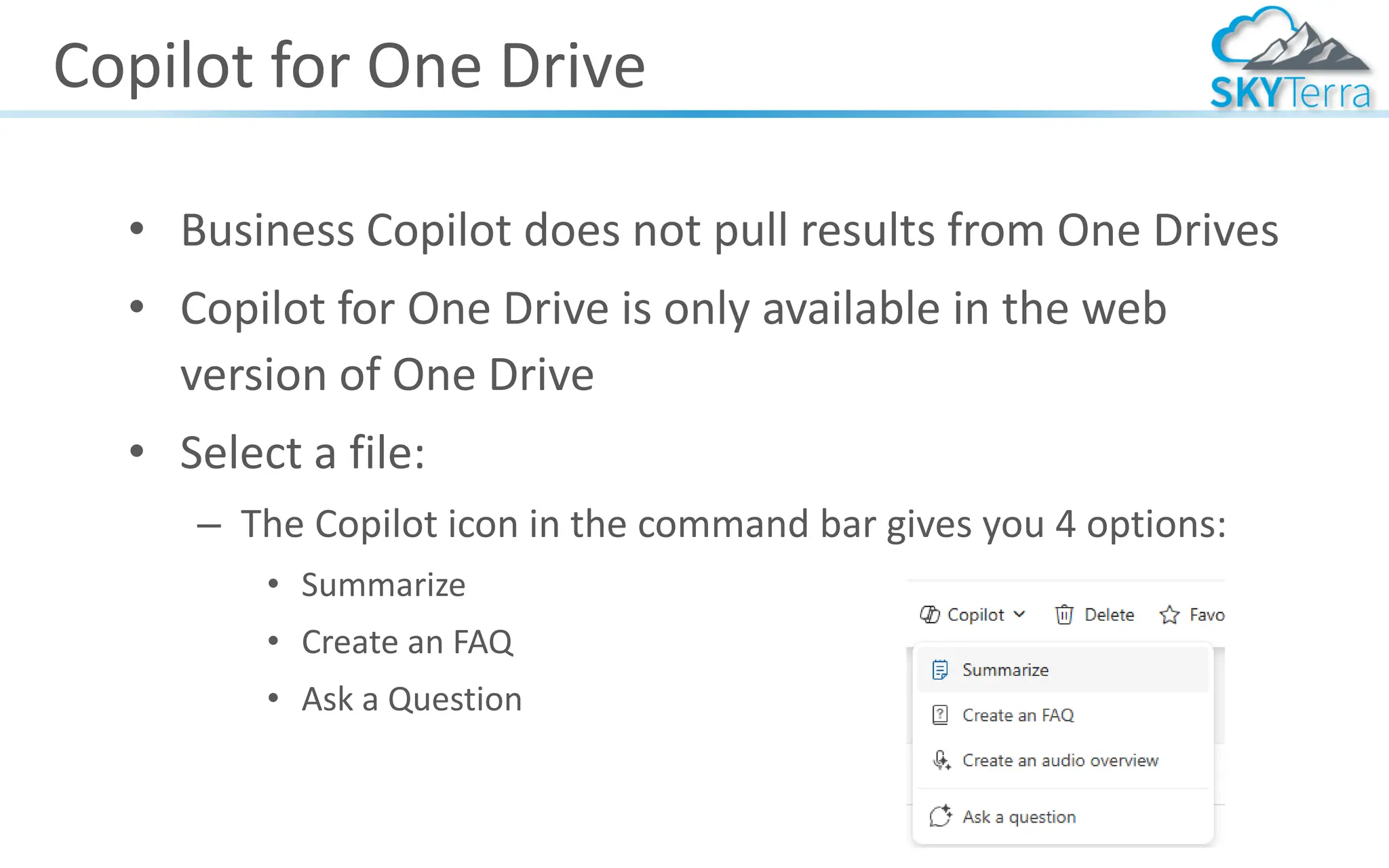 Copilot for One Drive
• Business Copilot does not pull results from One Drives
• Copilot for One Drive is only available in the web
version of One Drive
• Select a file:
– The Copilot icon in the command bar gives you 4 options:
• Summarize
• Create an FAQ
• Ask a Question
 