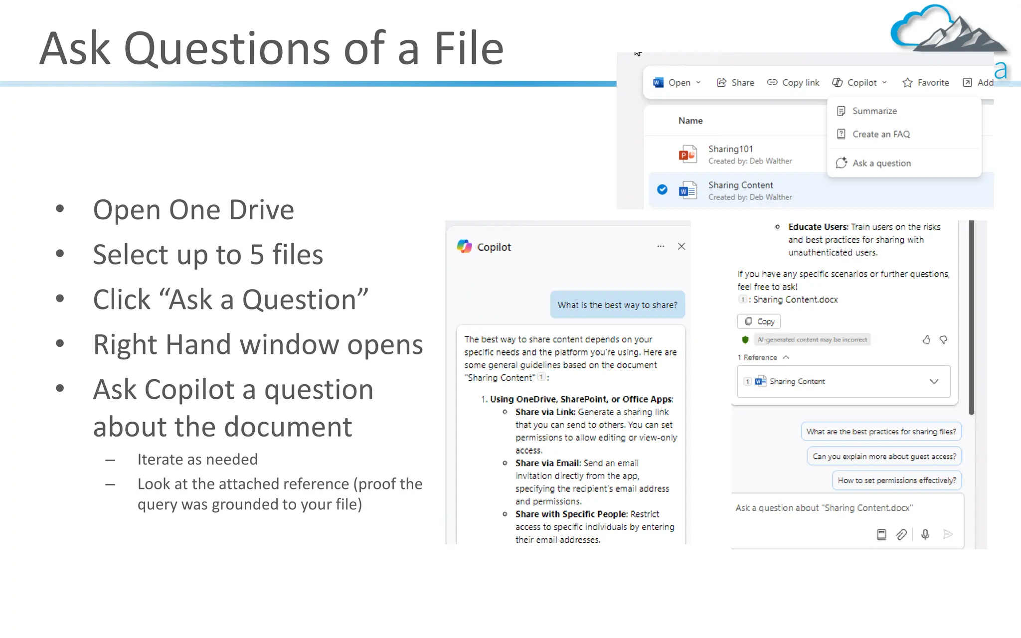 Ask Questions of a File
• Open One Drive
• Select up to 5 files
• Click “Ask a Question”
• Right Hand window opens
• Ask Copilot a question
about the document
– Iterate as needed
– Look at the attached reference (proof the
query was grounded to your file)
 