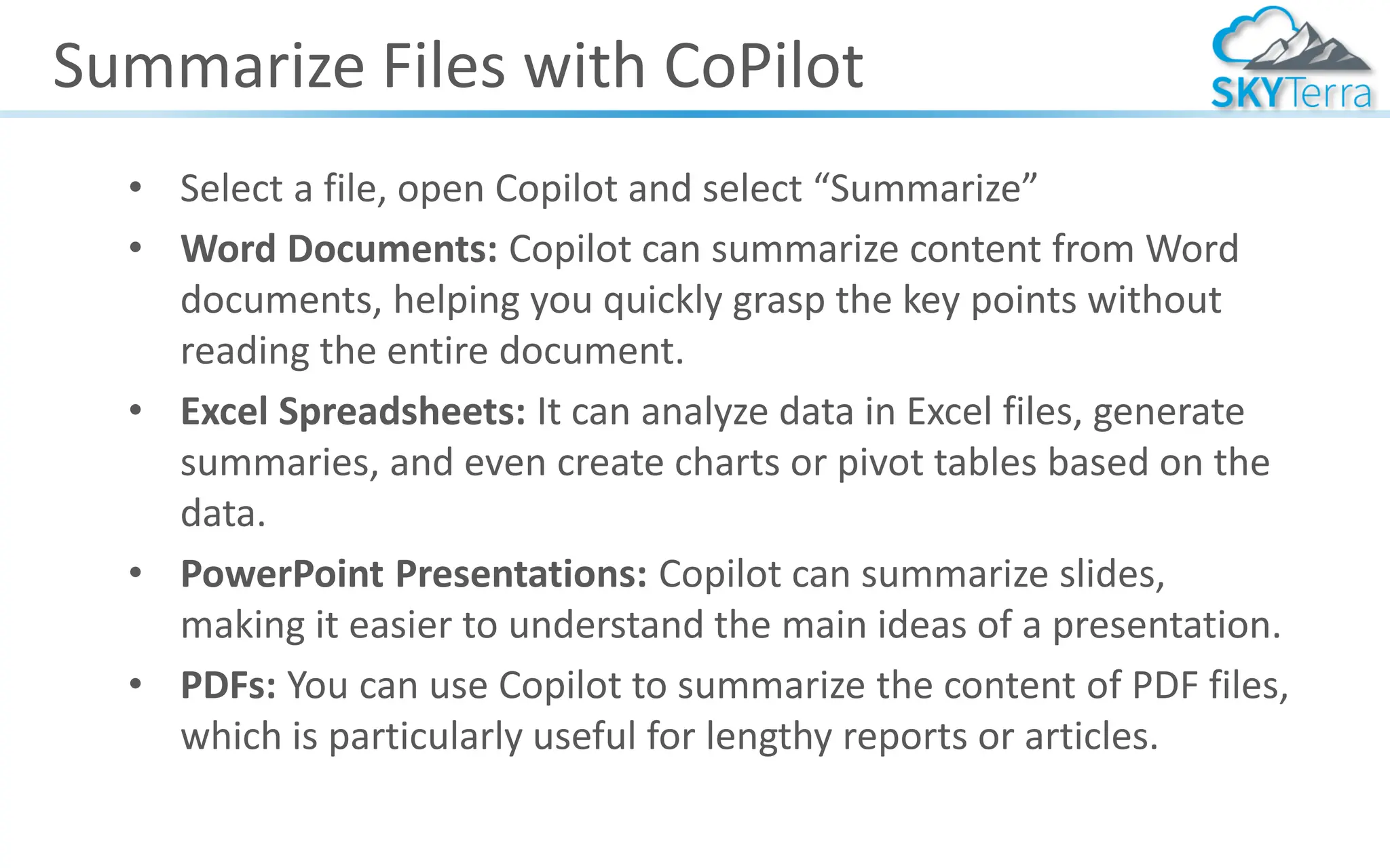 Summarize Files with CoPilot
• Select a file, open Copilot and select “Summarize”
• Word Documents: Copilot can summarize content from Word
documents, helping you quickly grasp the key points without
reading the entire document.
• Excel Spreadsheets: It can analyze data in Excel files, generate
summaries, and even create charts or pivot tables based on the
data.
• PowerPoint Presentations: Copilot can summarize slides,
making it easier to understand the main ideas of a presentation.
• PDFs: You can use Copilot to summarize the content of PDF files,
which is particularly useful for lengthy reports or articles.
 