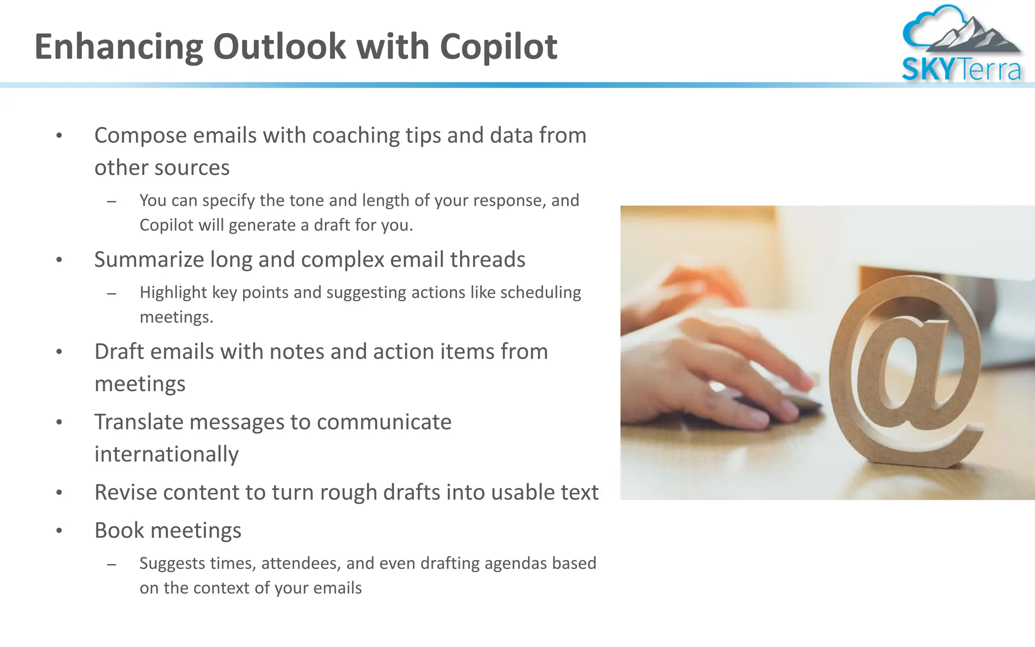 Enhancing Outlook with Copilot
• Compose emails with coaching tips and data from
other sources
– You can specify the tone and length of your response, and
Copilot will generate a draft for you.
• Summarize long and complex email threads
– Highlight key points and suggesting actions like scheduling
meetings.
• Draft emails with notes and action items from
meetings
• Translate messages to communicate
internationally
• Revise content to turn rough drafts into usable text
• Book meetings
– Suggests times, attendees, and even drafting agendas based
on the context of your emails
 