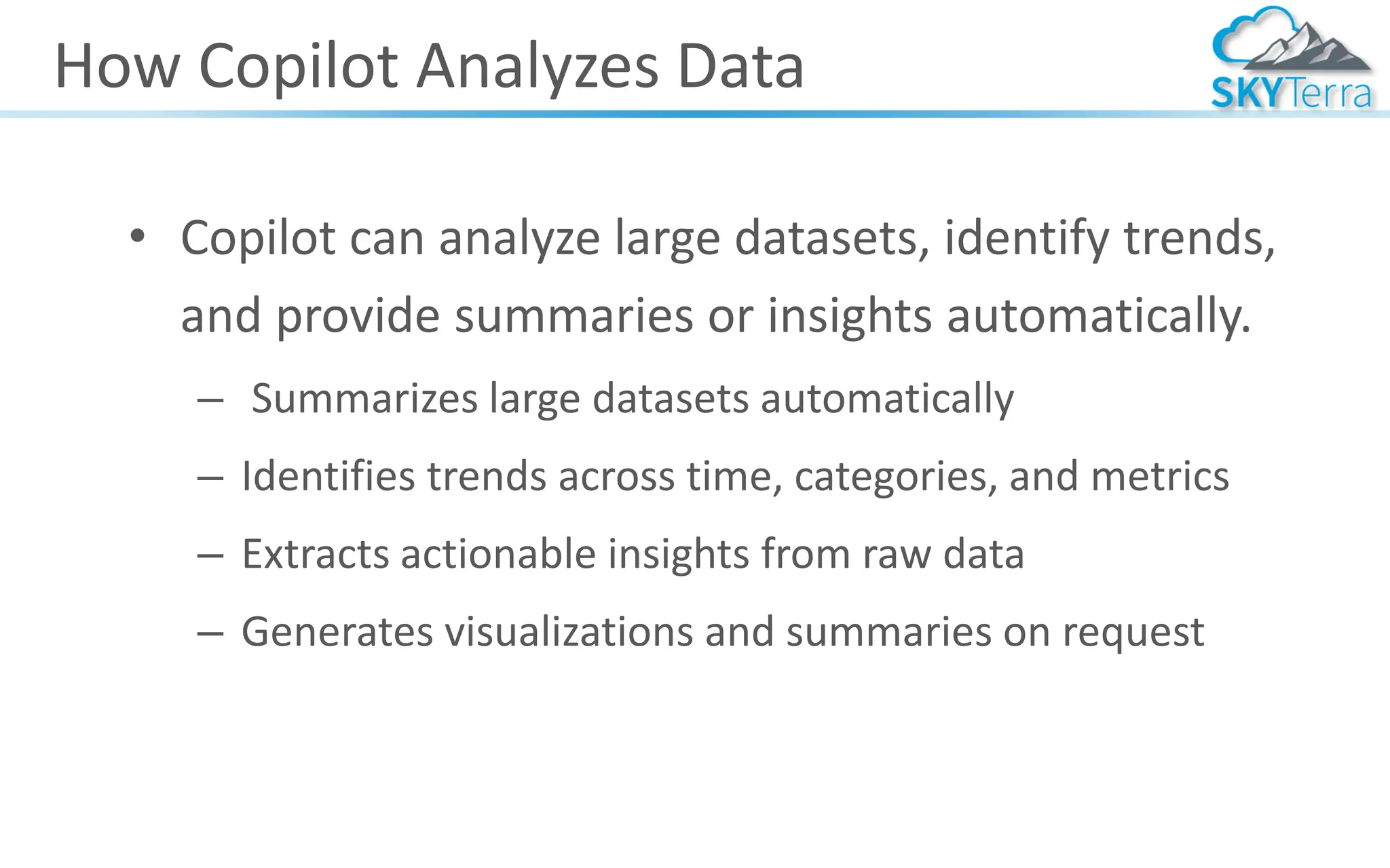 How Copilot Analyzes Data
• Copilot can analyze large datasets, identify trends,
and provide summaries or insights automatically.
– Summarizes large datasets automatically
– Identifies trends across time, categories, and metrics
– Extracts actionable insights from raw data
– Generates visualizations and summaries on request
 