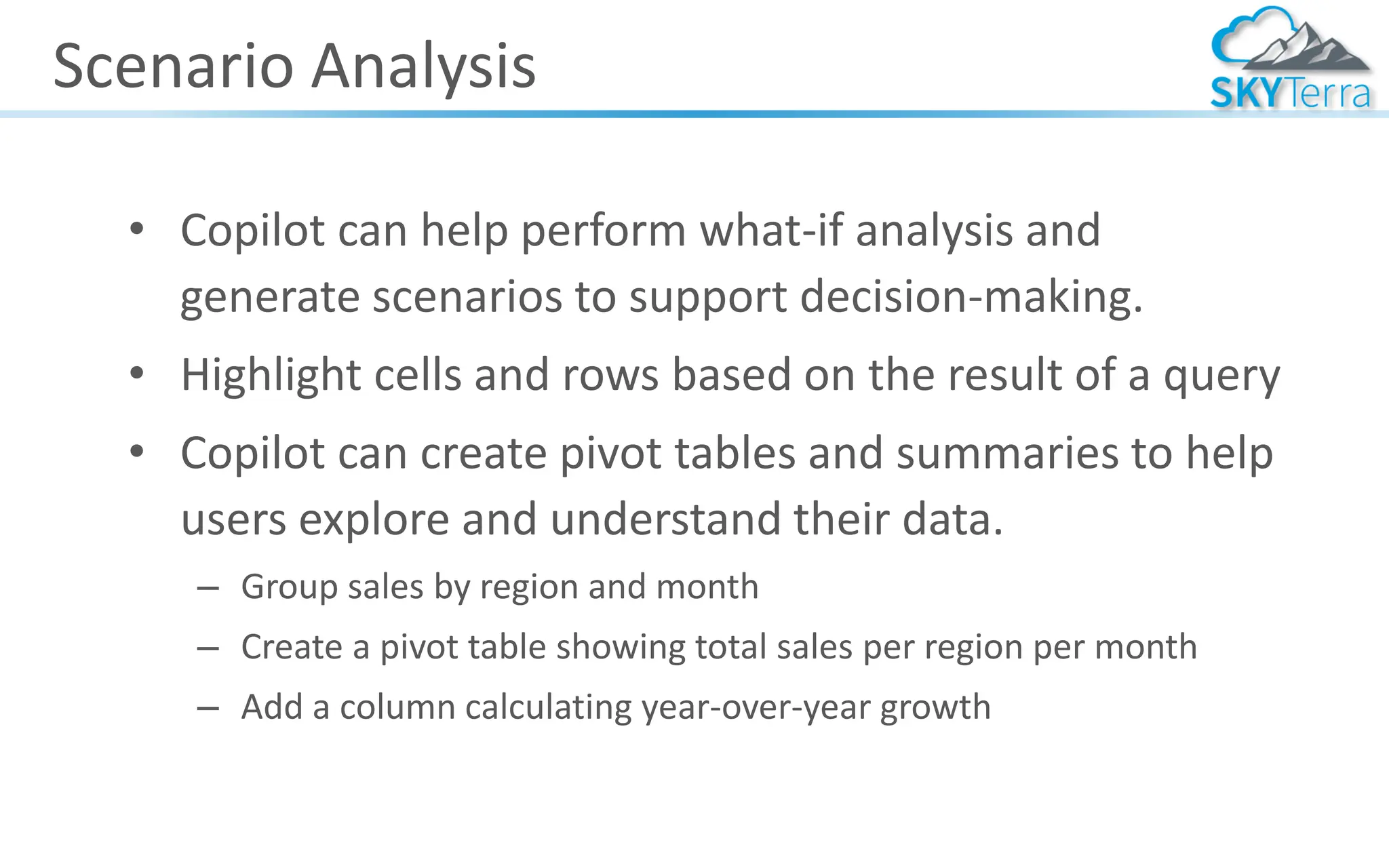 Scenario Analysis
• Copilot can help perform what-if analysis and
generate scenarios to support decision-making.
• Highlight cells and rows based on the result of a query
• Copilot can create pivot tables and summaries to help
users explore and understand their data.
– Group sales by region and month
– Create a pivot table showing total sales per region per month
– Add a column calculating year-over-year growth
 