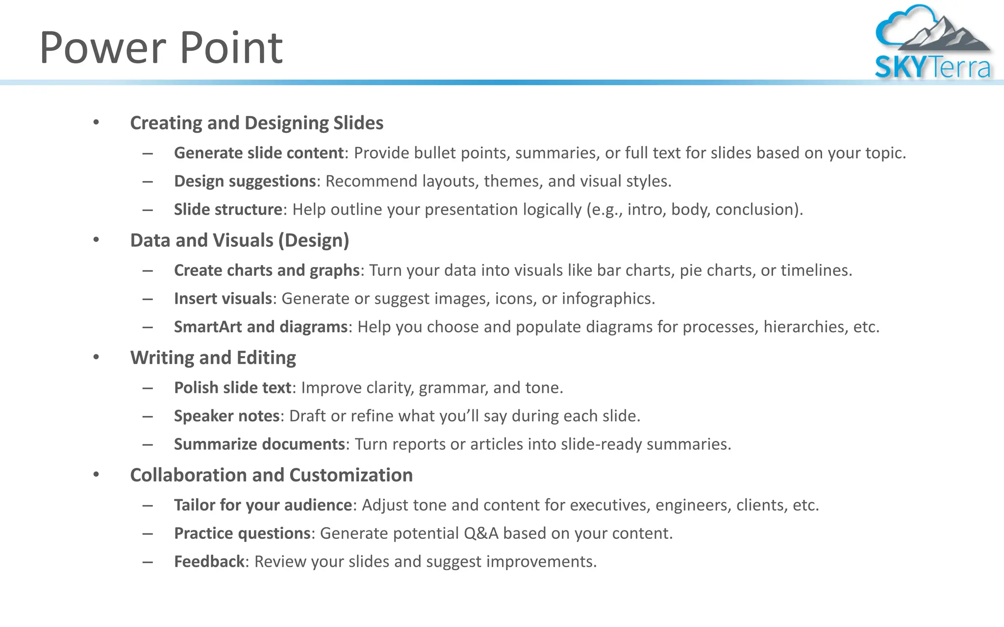 Power Point
• Creating and Designing Slides
– Generate slide content: Provide bullet points, summaries, or full text for slides based on your topic.
– Design suggestions: Recommend layouts, themes, and visual styles.
– Slide structure: Help outline your presentation logically (e.g., intro, body, conclusion).
• Data and Visuals (Design)
– Create charts and graphs: Turn your data into visuals like bar charts, pie charts, or timelines.
– Insert visuals: Generate or suggest images, icons, or infographics.
– SmartArt and diagrams: Help you choose and populate diagrams for processes, hierarchies, etc.
• Writing and Editing
– Polish slide text: Improve clarity, grammar, and tone.
– Speaker notes: Draft or refine what you’ll say during each slide.
– Summarize documents: Turn reports or articles into slide-ready summaries.
• Collaboration and Customization
– Tailor for your audience: Adjust tone and content for executives, engineers, clients, etc.
– Practice questions: Generate potential Q&A based on your content.
– Feedback: Review your slides and suggest improvements.
 