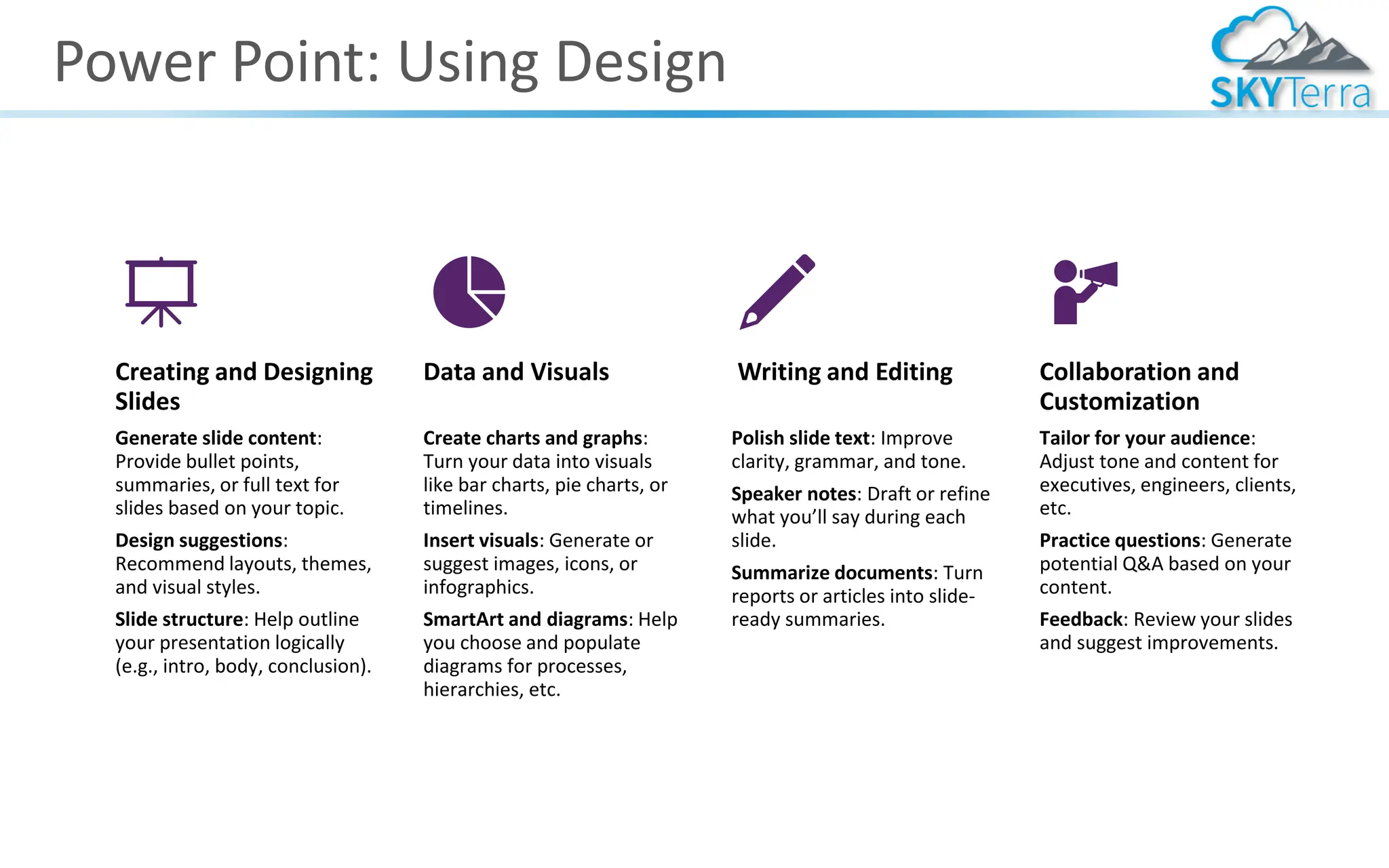Power Point: Using Design
Creating and Designing
Slides
Generate slide content:
Provide bullet points,
summaries, or full text for
slides based on your topic.
Design suggestions:
Recommend layouts, themes,
and visual styles.
Slide structure: Help outline
your presentation logically
(e.g., intro, body, conclusion).
Data and Visuals
Create charts and graphs:
Turn your data into visuals
like bar charts, pie charts, or
timelines.
Insert visuals: Generate or
suggest images, icons, or
infographics.
SmartArt and diagrams: Help
you choose and populate
diagrams for processes,
hierarchies, etc.
Writing and Editing
Polish slide text: Improve
clarity, grammar, and tone.
Speaker notes: Draft or refine
what you’ll say during each
slide.
Summarize documents: Turn
reports or articles into slide-
ready summaries.
Collaboration and
Customization
Tailor for your audience:
Adjust tone and content for
executives, engineers, clients,
etc.
Practice questions: Generate
potential Q&A based on your
content.
Feedback: Review your slides
and suggest improvements.
 