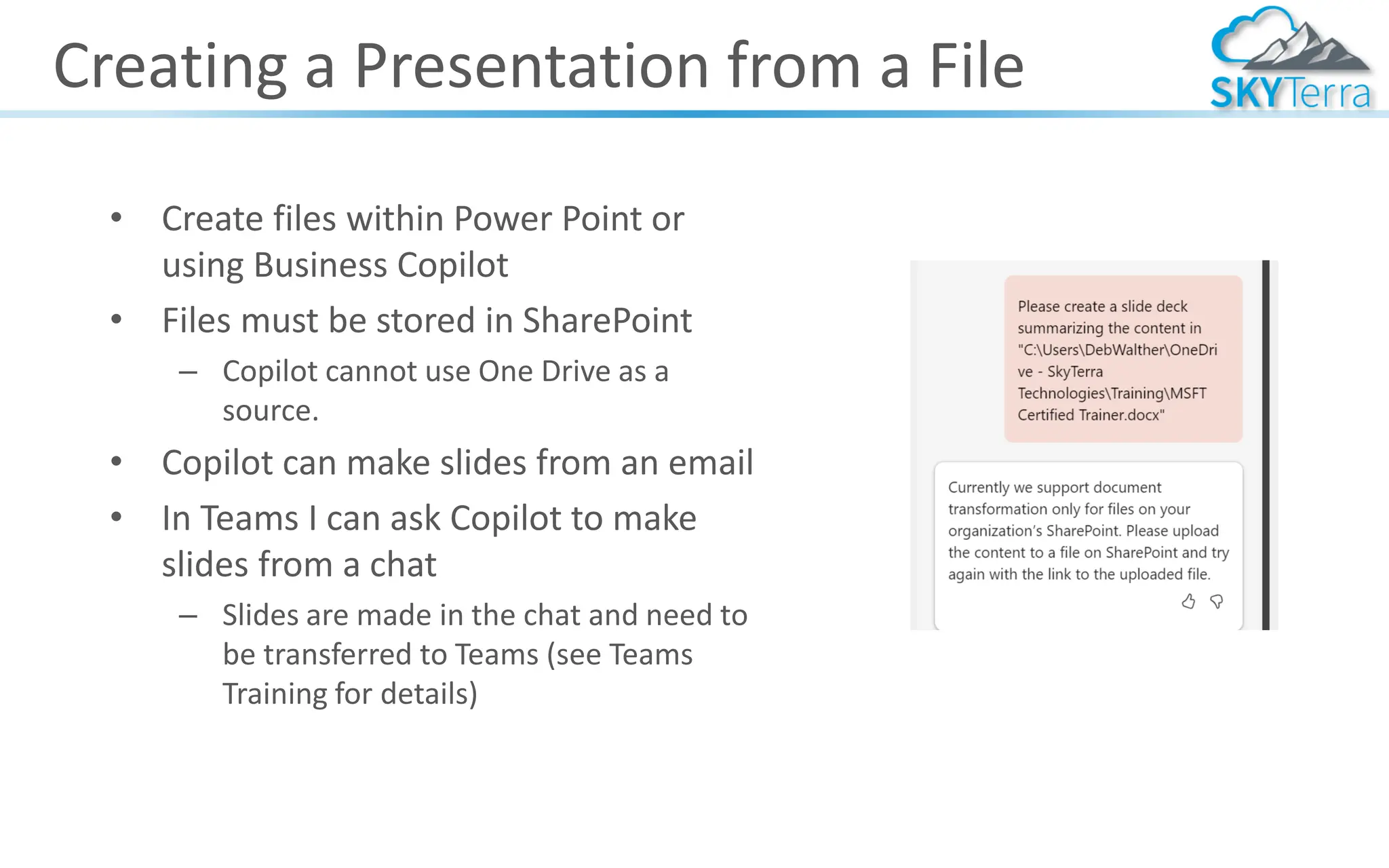 Creating a Presentation from a File
• Create files within Power Point or
using Business Copilot
• Files must be stored in SharePoint
– Copilot cannot use One Drive as a
source.
• Copilot can make slides from an email
• In Teams I can ask Copilot to make
slides from a chat
– Slides are made in the chat and need to
be transferred to Teams (see Teams
Training for details)
 