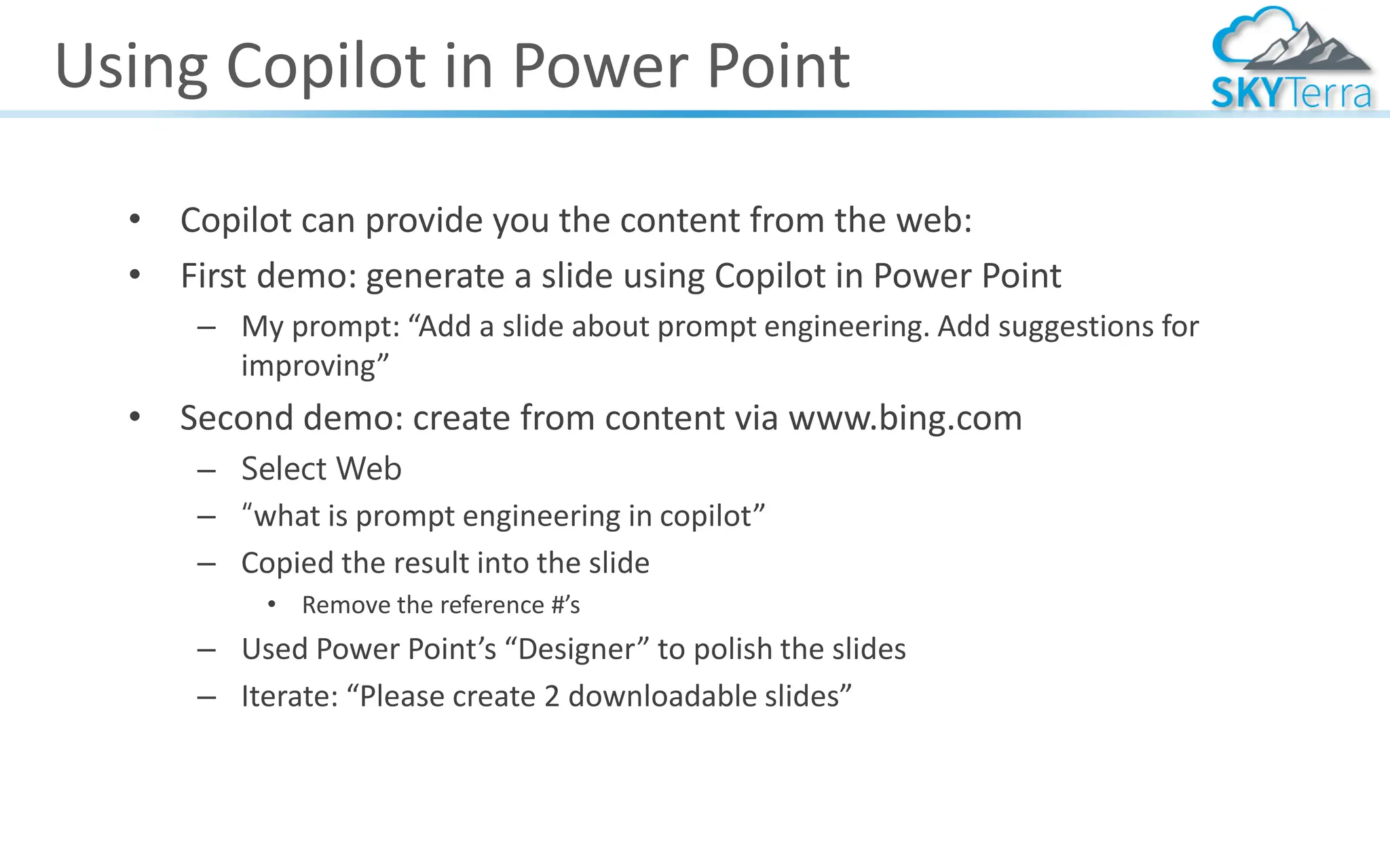Using Copilot in Power Point
• Copilot can provide you the content from the web:
• First demo: generate a slide using Copilot in Power Point
– My prompt: “Add a slide about prompt engineering. Add suggestions for
improving”
• Second demo: create from content via www.bing.com
– Select Web
– “what is prompt engineering in copilot”
– Copied the result into the slide
• Remove the reference #’s
– Used Power Point’s “Designer” to polish the slides
– Iterate: “Please create 2 downloadable slides”
 