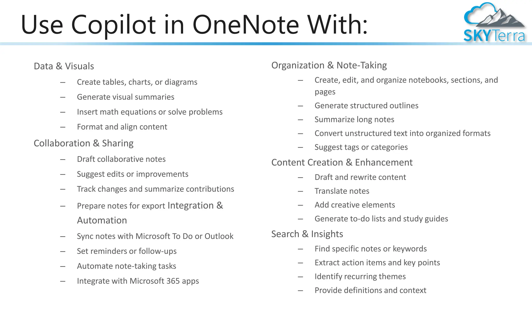 Use Copilot in OneNote With:
Data & Visuals
– Create tables, charts, or diagrams
– Generate visual summaries
– Insert math equations or solve problems
– Format and align content
Collaboration & Sharing
– Draft collaborative notes
– Suggest edits or improvements
– Track changes and summarize contributions
– Prepare notes for export Integration &
Automation
– Sync notes with Microsoft To Do or Outlook
– Set reminders or follow-ups
– Automate note-taking tasks
– Integrate with Microsoft 365 apps
Organization & Note-Taking
– Create, edit, and organize notebooks, sections, and
pages
– Generate structured outlines
– Summarize long notes
– Convert unstructured text into organized formats
– Suggest tags or categories
Content Creation & Enhancement
– Draft and rewrite content
– Translate notes
– Add creative elements
– Generate to-do lists and study guides
Search & Insights
– Find specific notes or keywords
– Extract action items and key points
– Identify recurring themes
– Provide definitions and context
 