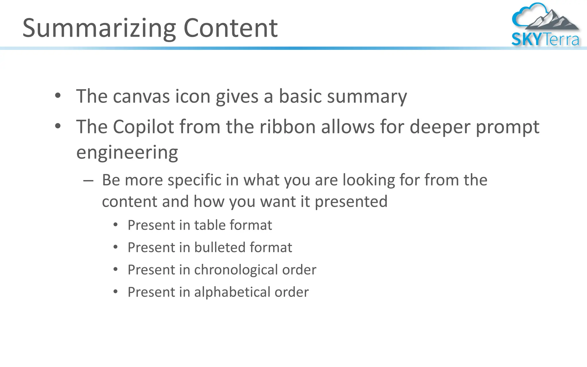 Summarizing Content
• The canvas icon gives a basic summary
• The Copilot from the ribbon allows for deeper prompt
engineering
– Be more specific in what you are looking for from the
content and how you want it presented
• Present in table format
• Present in bulleted format
• Present in chronological order
• Present in alphabetical order
 