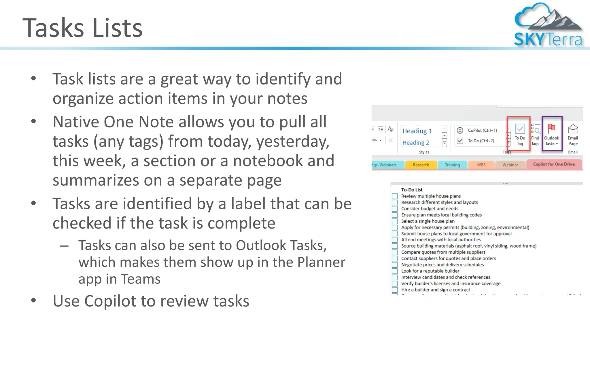 Tasks Lists
• Task lists are a great way to identify and
organize action items in your notes
• Native One Note allows you to pull all
tasks (any tags) from today, yesterday,
this week, a section or a notebook and
summarizes on a separate page
• Tasks are identified by a label that can be
checked if the task is complete
– Tasks can also be sent to Outlook Tasks,
which makes them show up in the Planner
app in Teams
• Use Copilot to review tasks
 