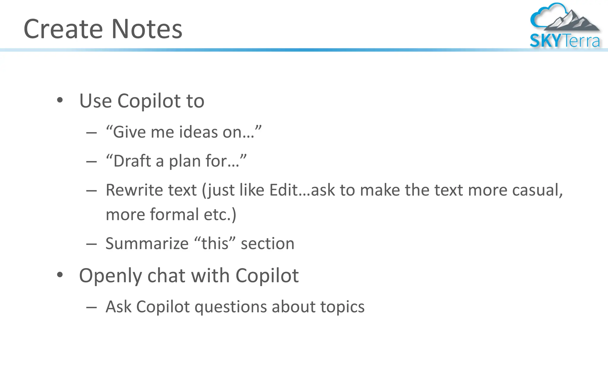 Create Notes
• Use Copilot to
– “Give me ideas on…”
– “Draft a plan for…”
– Rewrite text (just like Edit…ask to make the text more casual,
more formal etc.)
– Summarize “this” section
• Openly chat with Copilot
– Ask Copilot questions about topics
 
