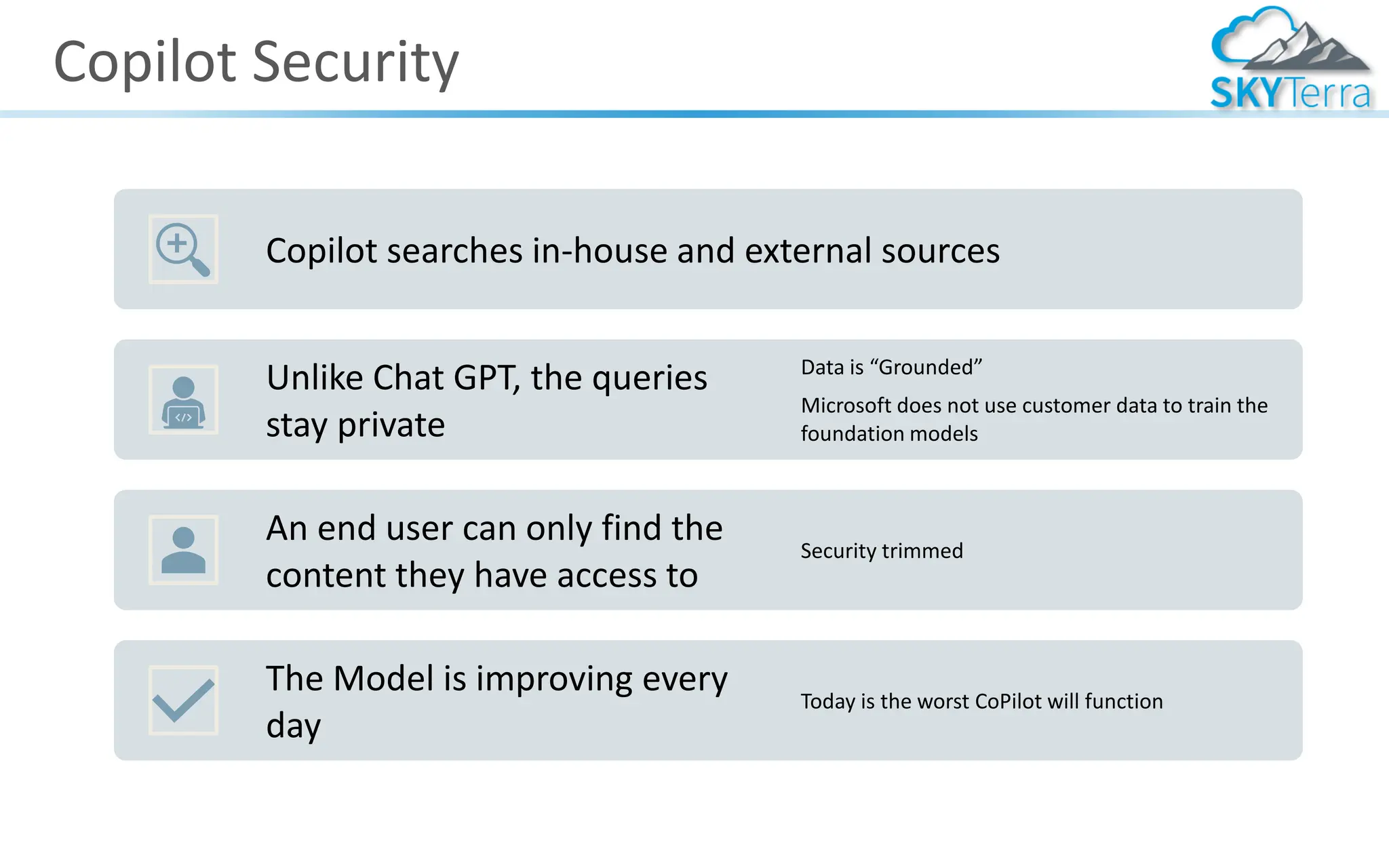 Copilot Security
Copilot searches in-house and external sources
Unlike Chat GPT, the queries
stay private
Data is “Grounded”
Microsoft does not use customer data to train the
foundation models
An end user can only find the
content they have access to
Security trimmed
The Model is improving every
day
Today is the worst CoPilot will function
 