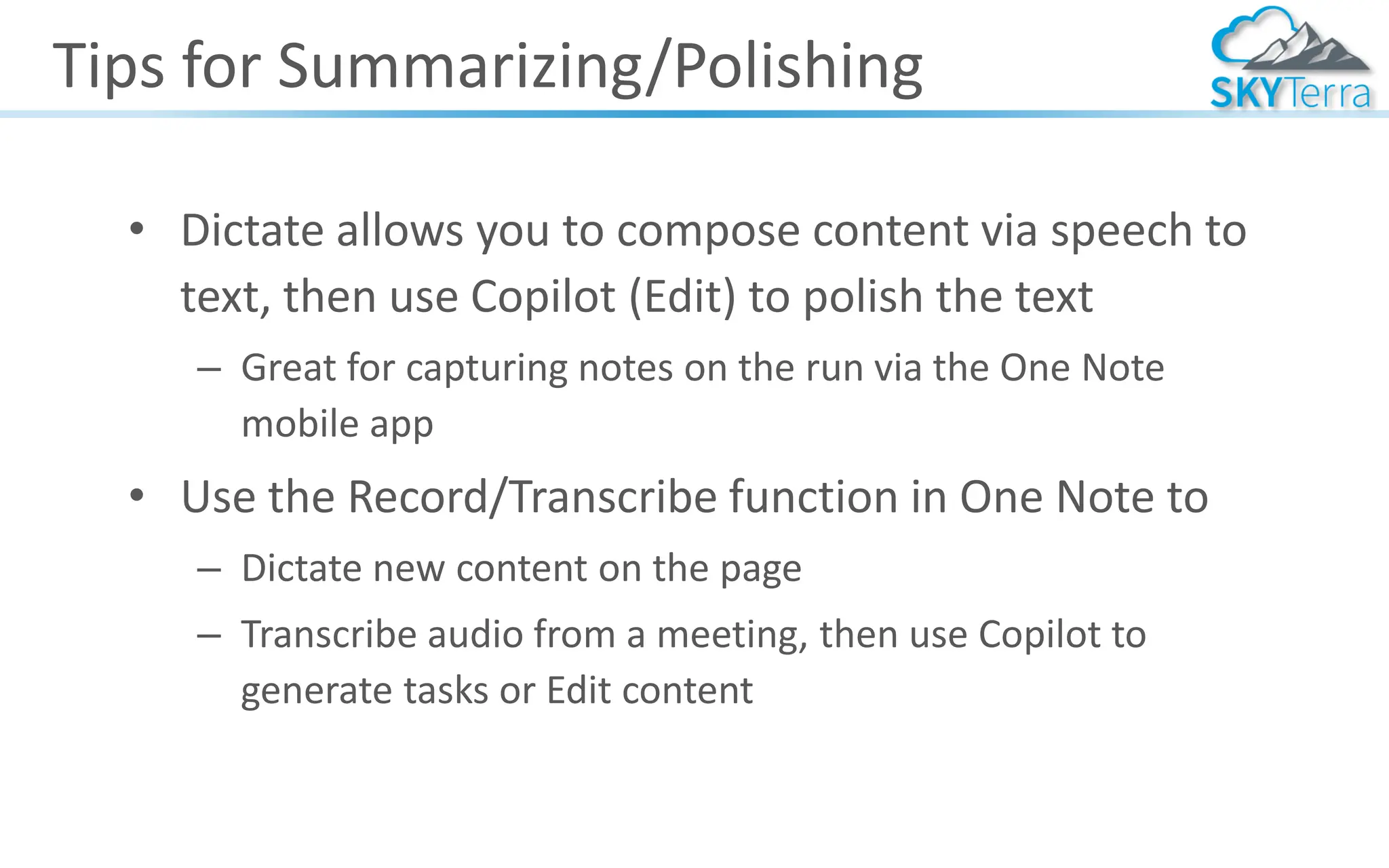 Tips for Summarizing/Polishing
• Dictate allows you to compose content via speech to
text, then use Copilot (Edit) to polish the text
– Great for capturing notes on the run via the One Note
mobile app
• Use the Record/Transcribe function in One Note to
– Dictate new content on the page
– Transcribe audio from a meeting, then use Copilot to
generate tasks or Edit content
 
