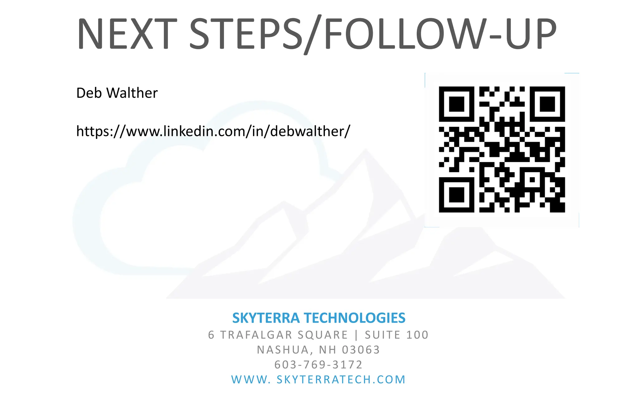 SKYTERRA TECHNOLOGIES
6 TRAFALGAR SQUARE | SUITE 100
NASHUA, NH 03063
603-769-3172
WWW. SKYTERRATECH.COM
NEXT STEPS/FOLLOW-UP
Deb Walther
https://www.linkedin.com/in/debwalther/
 