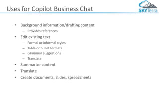 Uses for Copilot Business Chat
• Background information/drafting content
– Provides references
• Edit existing text
– Formal or informal styles
– Table or bullet formats
– Grammar suggestions
– Translate
• Summarize content
• Translate
• Create documents, slides, spreadsheets
 