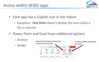 Access within M365 apps
• Each app has a Copilot icon in the ribbon
– Exception: One Drive doesn’t display the icon unless a
file is selected
• Power Point and Excel have additional options
– Analyze
– Design
PowerPoint Designer polishes the
look and feel of a slide
Copilot polishes the content
of a slide
 