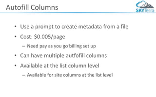 Autofill Columns
• Use a prompt to create metadata from a file
• Cost: $0.005/page
– Need pay as you go billing set up
• Can have multiple autfofill columns
• Available at the list column level
– Available for site columns at the list level
 
