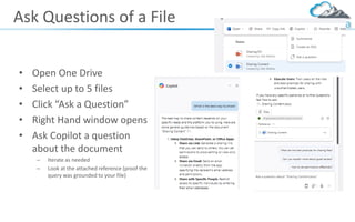 Ask Questions of a File
• Open One Drive
• Select up to 5 files
• Click “Ask a Question”
• Right Hand window opens
• Ask Copilot a question
about the document
– Iterate as needed
– Look at the attached reference (proof the
query was grounded to your file)
 