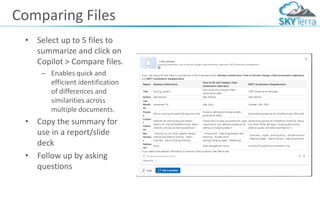 Comparing Files
• Select up to 5 files to
summarize and click on
Copilot > Compare files.
– Enables quick and
efficient identification
of differences and
similarities across
multiple documents.
• Copy the summary for
use in a report/slide
deck
• Follow up by asking
questions
 