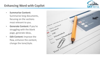Enhancing Word with Copilot
• Summarize Content:
Summarize long documents,
focusing on the sections
most relevant to you.
• Generate Content: If you're
struggling with the blank
page, generate ideas,
• Edit Content: Improve the
flow, enhance the content,
change the tone/style.
 