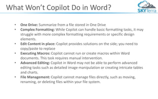 What Won’t Copilot Do in Word?
• One Drive: Summarize from a file stored in One Drive
• Complex Formatting: While Copilot can handle basic formatting tasks, it may
struggle with more complex formatting requirements or specific design
elements.
• Edit Content in place: Copilot provides solutions on the side; you need to
copy/paste to replace
• Executing Macros: Copilot cannot run or create macros within Word
documents. This task requires manual intervention.
• Advanced Editing: Copilot in Word may not be able to perform advanced
editing tasks such as detailed image manipulation or creating intricate tables
and charts.
• File Management: Copilot cannot manage files directly, such as moving,
renaming, or deleting files within your file system.
 