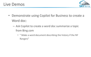 Live Demos
• Demonstrate using Copilot for Business to create a
Word doc:
– Ask Copilot to create a word doc summarize a topic
from Bing.com
• “ Make a word document describing the history if the NY
Rangers”
 