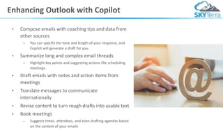 Enhancing Outlook with Copilot
• Compose emails with coaching tips and data from
other sources
– You can specify the tone and length of your response, and
Copilot will generate a draft for you.
• Summarize long and complex email threads
– Highlight key points and suggesting actions like scheduling
meetings.
• Draft emails with notes and action items from
meetings
• Translate messages to communicate
internationally
• Revise content to turn rough drafts into usable text
• Book meetings
– Suggests times, attendees, and even drafting agendas based
on the context of your emails
 