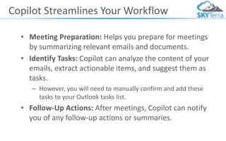 Copilot Streamlines Your Workflow
• Meeting Preparation: Helps you prepare for meetings
by summarizing relevant emails and documents.
• Identify Tasks: Copilot can analyze the content of your
emails, extract actionable items, and suggest them as
tasks.
– However, you will need to manually confirm and add these
tasks to your Outlook tasks list.
• Follow-Up Actions: After meetings, Copilot can notify
you of any follow-up actions or summaries.
 