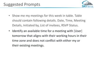 Suggested Prompts
• Show me my meetings for this week in table. Table
should contain following details. Date, Time, Meeting
Details, Initiated by, List of invitees, RSVP Status.
• Identify an available time for a meeting with [User]
tomorrow that aligns with their working hours in their
time zone and does not conflict with either my or
their existing meetings.
 