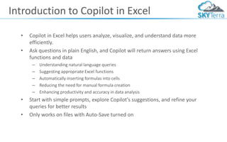 Introduction to Copilot in Excel
• Copilot in Excel helps users analyze, visualize, and understand data more
efficiently.
• Ask questions in plain English, and Copilot will return answers using Excel
functions and data
– Understanding natural language queries
– Suggesting appropriate Excel functions
– Automatically inserting formulas into cells
– Reducing the need for manual formula creation
– Enhancing productivity and accuracy in data analysis
• Start with simple prompts, explore Copilot's suggestions, and refine your
queries for better results
• Only works on files with Auto-Save turned on
 