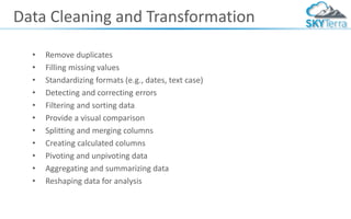 Data Cleaning and Transformation
• Remove duplicates
• Filling missing values
• Standardizing formats (e.g., dates, text case)
• Detecting and correcting errors
• Filtering and sorting data
• Provide a visual comparison
• Splitting and merging columns
• Creating calculated columns
• Pivoting and unpivoting data
• Aggregating and summarizing data
• Reshaping data for analysis
 