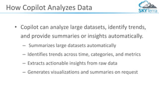 How Copilot Analyzes Data
• Copilot can analyze large datasets, identify trends,
and provide summaries or insights automatically.
– Summarizes large datasets automatically
– Identifies trends across time, categories, and metrics
– Extracts actionable insights from raw data
– Generates visualizations and summaries on request
 