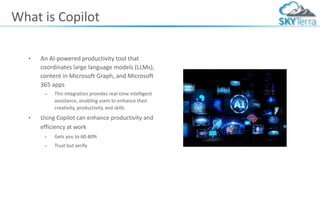 What is Copilot
• An AI-powered productivity tool that
coordinates large language models (LLMs),
content in Microsoft Graph, and Microsoft
365 apps
– This integration provides real-time intelligent
assistance, enabling users to enhance their
creativity, productivity, and skills
• Using Copilot can enhance productivity and
efficiency at work
– Gets you to 60-80%
– Trust but verify
 