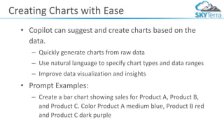 Creating Charts with Ease
• Copilot can suggest and create charts based on the
data.
– Quickly generate charts from raw data
– Use natural language to specify chart types and data ranges
– Improve data visualization and insights
• Prompt Examples:
– Create a bar chart showing sales for Product A, Product B,
and Product C. Color Product A medium blue, Product B red
and Product C dark purple
 