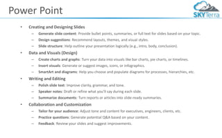 Power Point
• Creating and Designing Slides
– Generate slide content: Provide bullet points, summaries, or full text for slides based on your topic.
– Design suggestions: Recommend layouts, themes, and visual styles.
– Slide structure: Help outline your presentation logically (e.g., intro, body, conclusion).
• Data and Visuals (Design)
– Create charts and graphs: Turn your data into visuals like bar charts, pie charts, or timelines.
– Insert visuals: Generate or suggest images, icons, or infographics.
– SmartArt and diagrams: Help you choose and populate diagrams for processes, hierarchies, etc.
• Writing and Editing
– Polish slide text: Improve clarity, grammar, and tone.
– Speaker notes: Draft or refine what you’ll say during each slide.
– Summarize documents: Turn reports or articles into slide-ready summaries.
• Collaboration and Customization
– Tailor for your audience: Adjust tone and content for executives, engineers, clients, etc.
– Practice questions: Generate potential Q&A based on your content.
– Feedback: Review your slides and suggest improvements.
 
