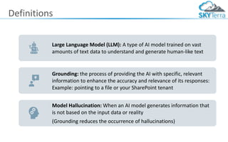 Definitions
Large Language Model (LLM): A type of AI model trained on vast
amounts of text data to understand and generate human-like text
Grounding: the process of providing the AI with specific, relevant
information to enhance the accuracy and relevance of its responses:
Example: pointing to a file or your SharePoint tenant
Model Hallucination: When an AI model generates information that
is not based on the input data or reality
(Grounding reduces the occurrence of hallucinations)
 