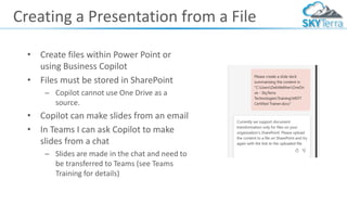 Creating a Presentation from a File
• Create files within Power Point or
using Business Copilot
• Files must be stored in SharePoint
– Copilot cannot use One Drive as a
source.
• Copilot can make slides from an email
• In Teams I can ask Copilot to make
slides from a chat
– Slides are made in the chat and need to
be transferred to Teams (see Teams
Training for details)
 