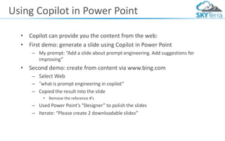 Using Copilot in Power Point
• Copilot can provide you the content from the web:
• First demo: generate a slide using Copilot in Power Point
– My prompt: “Add a slide about prompt engineering. Add suggestions for
improving”
• Second demo: create from content via www.bing.com
– Select Web
– “what is prompt engineering in copilot”
– Copied the result into the slide
• Remove the reference #’s
– Used Power Point’s “Designer” to polish the slides
– Iterate: “Please create 2 downloadable slides”
 