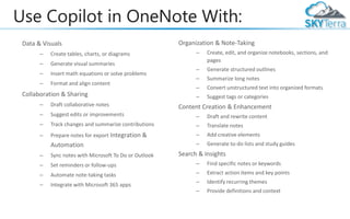 Use Copilot in OneNote With:
Data & Visuals
– Create tables, charts, or diagrams
– Generate visual summaries
– Insert math equations or solve problems
– Format and align content
Collaboration & Sharing
– Draft collaborative notes
– Suggest edits or improvements
– Track changes and summarize contributions
– Prepare notes for export Integration &
Automation
– Sync notes with Microsoft To Do or Outlook
– Set reminders or follow-ups
– Automate note-taking tasks
– Integrate with Microsoft 365 apps
Organization & Note-Taking
– Create, edit, and organize notebooks, sections, and
pages
– Generate structured outlines
– Summarize long notes
– Convert unstructured text into organized formats
– Suggest tags or categories
Content Creation & Enhancement
– Draft and rewrite content
– Translate notes
– Add creative elements
– Generate to-do lists and study guides
Search & Insights
– Find specific notes or keywords
– Extract action items and key points
– Identify recurring themes
– Provide definitions and context
 
