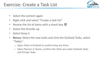 Exercise: Create a Task List
• Select the content again
• Right click and select “Create a task list”
• Review the list of items with a check box.
• Select the thumbs up
• Select Keep it
• Bonus: Select the new tasks and click the Outlook Tasks, select
“Today”.
– Open Tasks in Outlook to confirm they are there
– Open Planner in Teams, confirm the Tasks are under Outlook Tasks
and Private Tasks
 